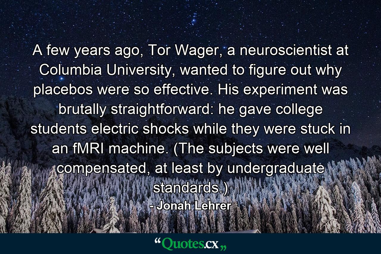 A few years ago, Tor Wager, a neuroscientist at Columbia University, wanted to figure out why placebos were so effective. His experiment was brutally straightforward: he gave college students electric shocks while they were stuck in an fMRI machine. (The subjects were well compensated, at least by undergraduate standards.) - Quote by Jonah Lehrer