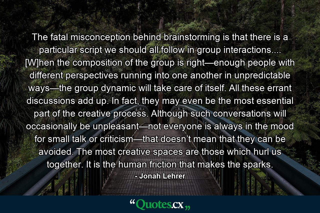 The fatal misconception behind brainstorming is that there is a particular script we should all follow in group interactions.... [W]hen the composition of the group is right—enough people with different perspectives running into one another in unpredictable ways—the group dynamic will take care of itself. All these errant discussions add up. In fact, they may even be the most essential part of the creative process. Although such conversations will occasionally be unpleasant—not everyone is always in the mood for small talk or criticism—that doesn’t mean that they can be avoided. The most creative spaces are those which hurl us together. It is the human friction that makes the sparks. - Quote by Jonah Lehrer