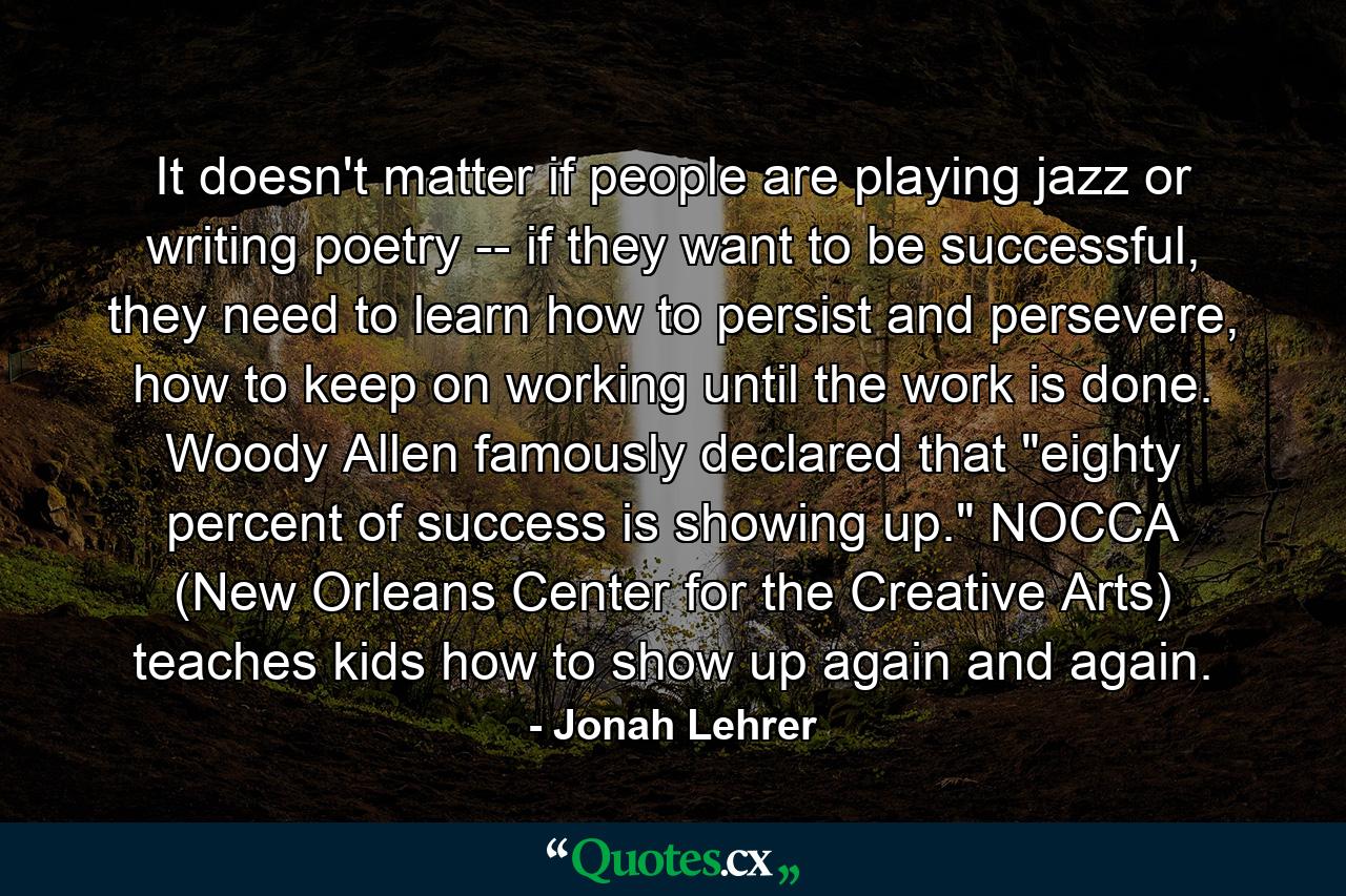 It doesn't matter if people are playing jazz or writing poetry -- if they want to be successful, they need to learn how to persist and persevere, how to keep on working until the work is done. Woody Allen famously declared that 