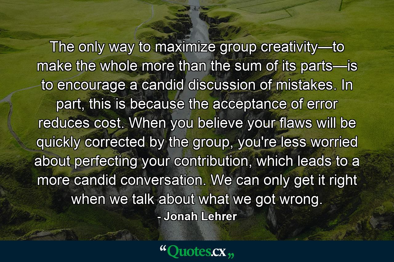 The only way to maximize group creativity—to make the whole more than the sum of its parts—is to encourage a candid discussion of mistakes. In part, this is because the acceptance of error reduces cost. When you believe your flaws will be quickly corrected by the group, you're less worried about perfecting your contribution, which leads to a more candid conversation. We can only get it right when we talk about what we got wrong. - Quote by Jonah Lehrer