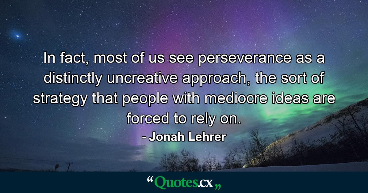 In fact, most of us see perseverance as a distinctly uncreative approach, the sort of strategy that people with mediocre ideas are forced to rely on. - Quote by Jonah Lehrer