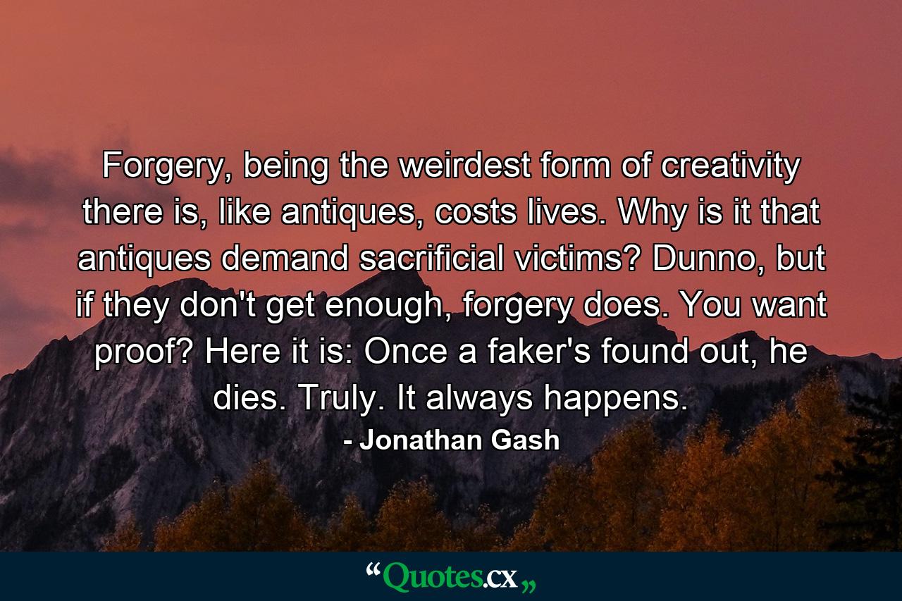 Forgery, being the weirdest form of creativity there is, like antiques, costs lives. Why is it that antiques demand sacrificial victims? Dunno, but if they don't get enough, forgery does. You want proof? Here it is: Once a faker's found out, he dies. Truly. It always happens. - Quote by Jonathan Gash