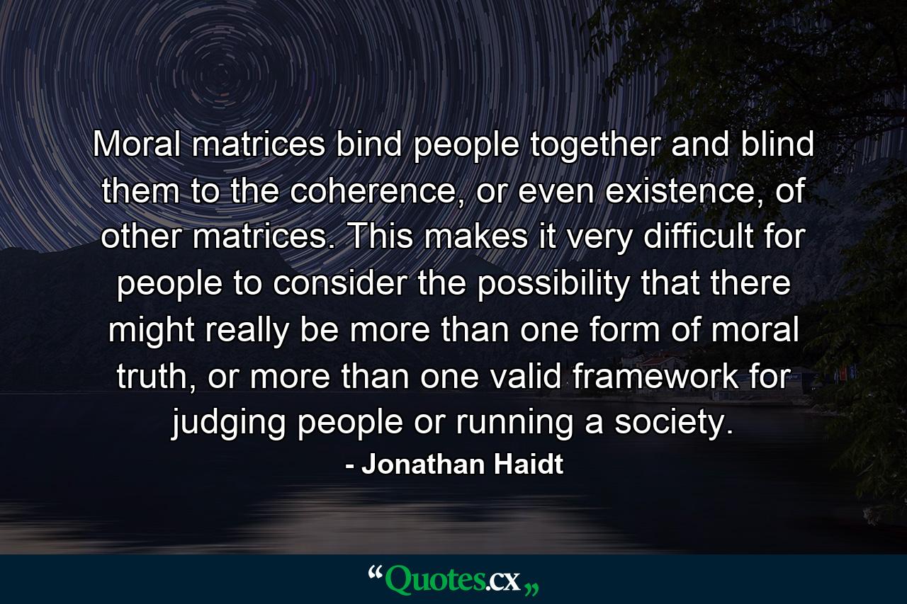 Moral matrices bind people together and blind them to the coherence, or even existence, of other matrices. This makes it very difficult for people to consider the possibility that there might really be more than one form of moral truth, or more than one valid framework for judging people or running a society. - Quote by Jonathan Haidt