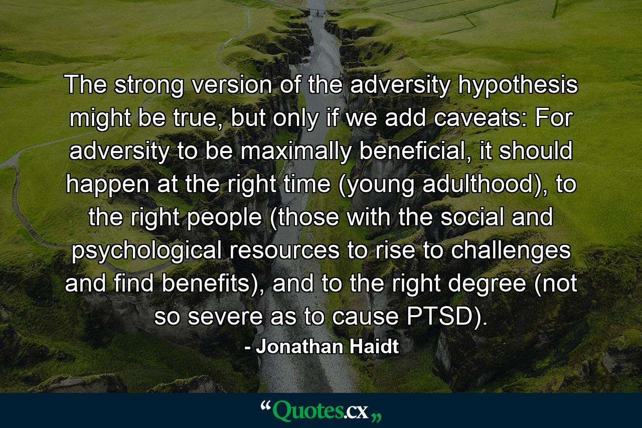 The strong version of the adversity hypothesis might be true, but only if we add caveats: For adversity to be maximally beneficial, it should happen at the right time (young adulthood), to the right people (those with the social and psychological resources to rise to challenges and find benefits), and to the right degree (not so severe as to cause PTSD). - Quote by Jonathan Haidt