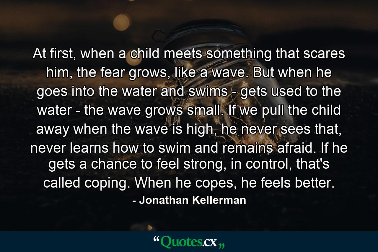 At first, when a child meets something that scares him, the fear grows, like a wave. But when he goes into the water and swims - gets used to the water - the wave grows small. If we pull the child away when the wave is high, he never sees that, never learns how to swim and remains afraid. If he gets a chance to feel strong, in control, that's called coping. When he copes, he feels better. - Quote by Jonathan Kellerman