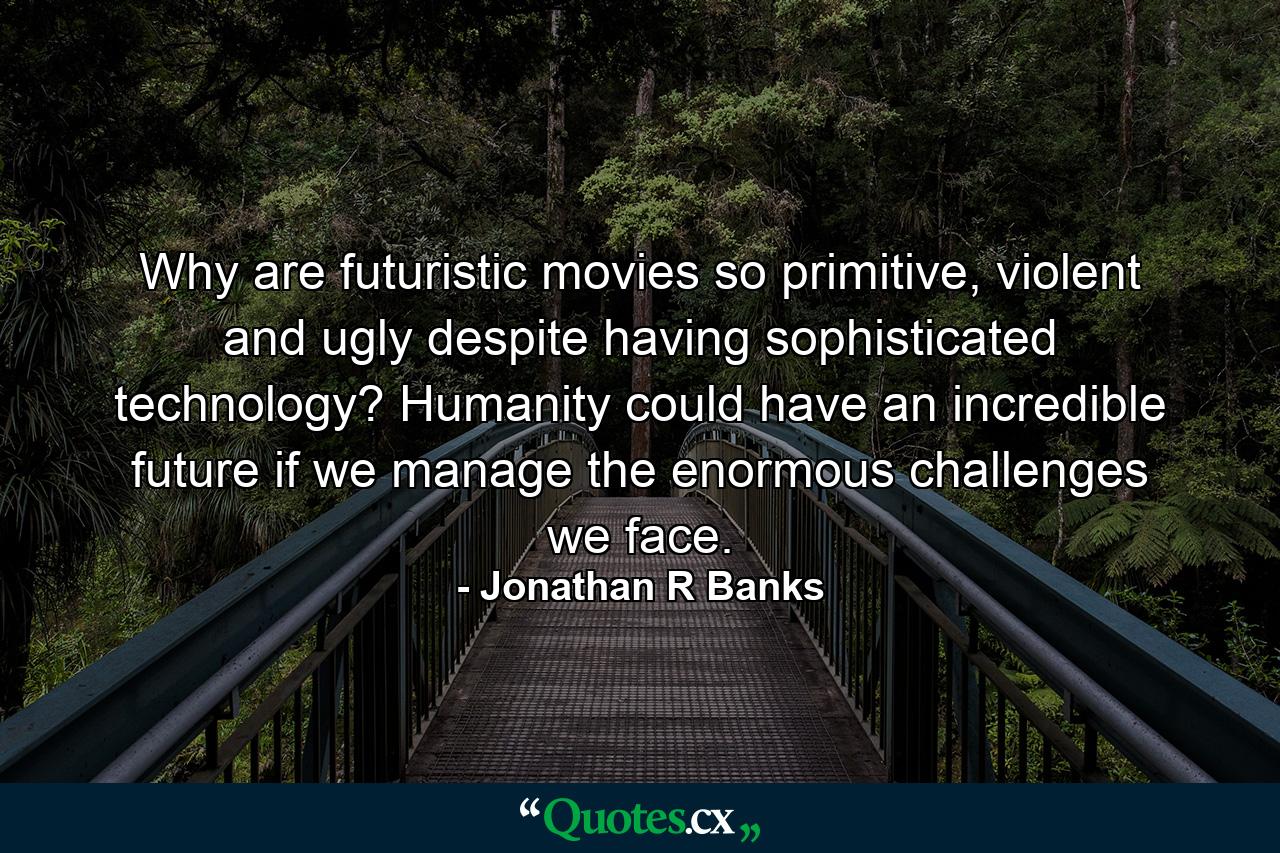 Why are futuristic movies so primitive, violent and ugly despite having sophisticated technology? Humanity could have an incredible future if we manage the enormous challenges we face. - Quote by Jonathan R Banks