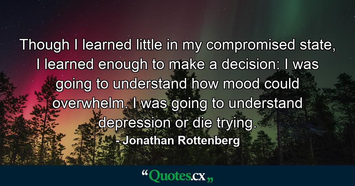 Though I learned little in my compromised state, I learned enough to make a decision: I was going to understand how mood could overwhelm. I was going to understand depression or die trying. - Quote by Jonathan Rottenberg