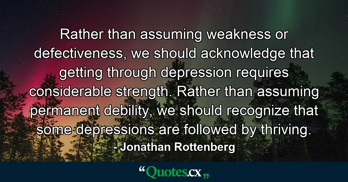 Rather than assuming weakness or defectiveness, we should acknowledge that getting through depression requires considerable strength. Rather than assuming permanent debility, we should recognize that some depressions are followed by thriving. - Quote by Jonathan Rottenberg