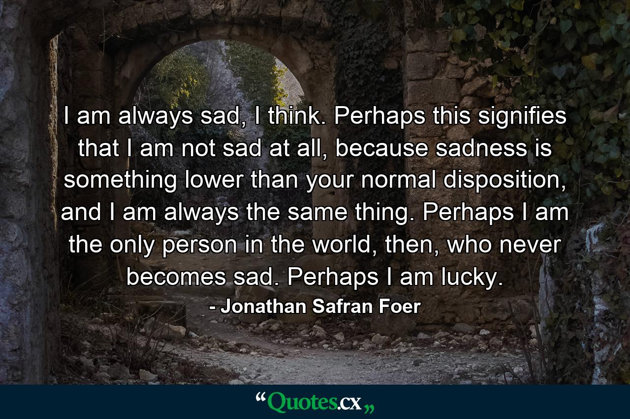 I am always sad, I think. Perhaps this signifies that I am not sad at all, because sadness is something lower than your normal disposition, and I am always the same thing. Perhaps I am the only person in the world, then, who never becomes sad. Perhaps I am lucky. - Quote by Jonathan Safran Foer