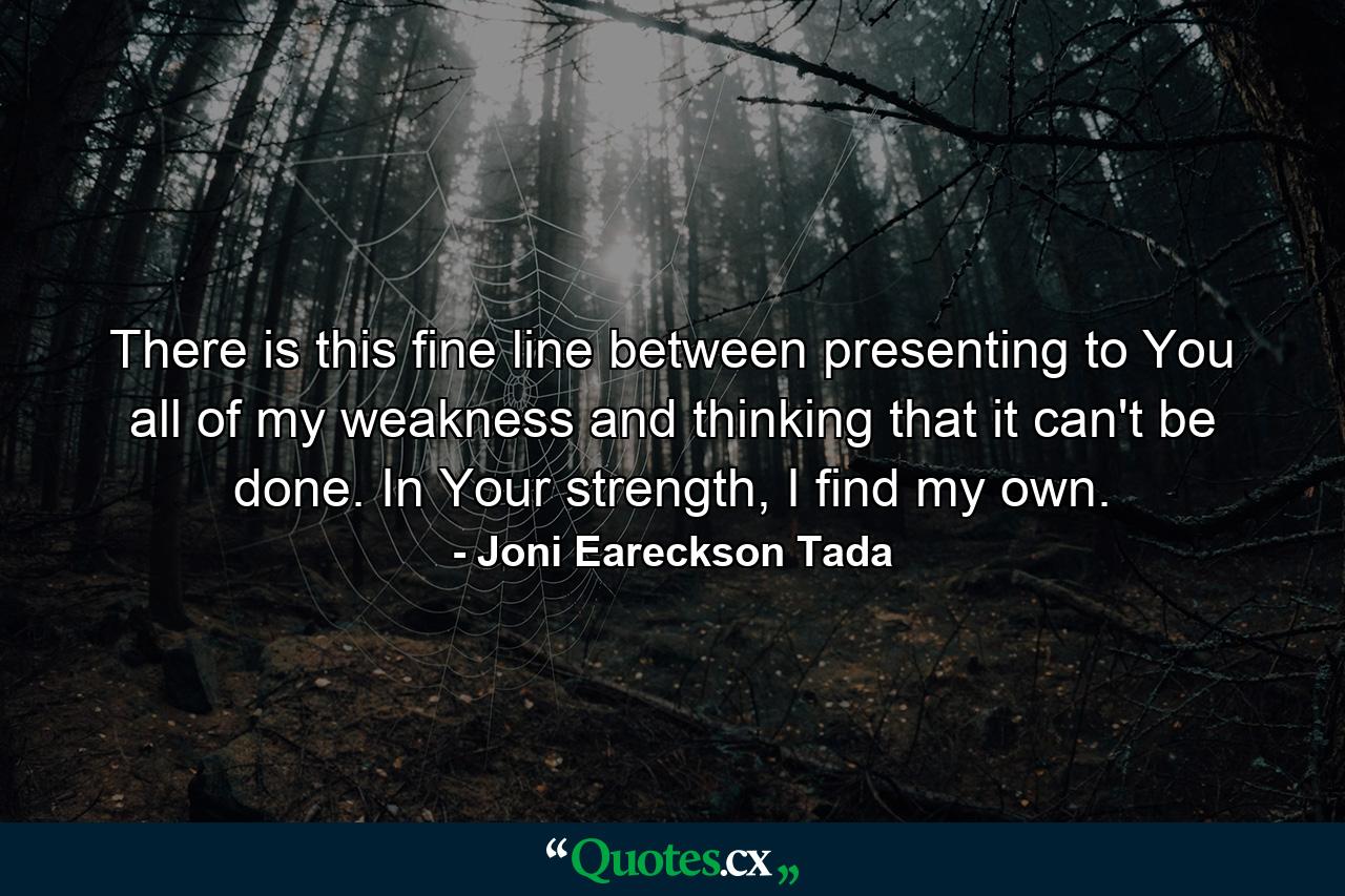 There is this fine line between presenting to You all of my weakness and thinking that it can't be done. In Your strength, I find my own. - Quote by Joni Eareckson Tada