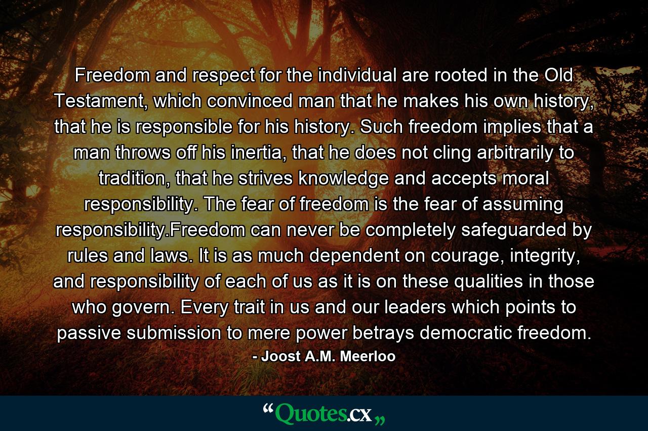 Freedom and respect for the individual are rooted in the Old Testament, which convinced man that he makes his own history, that he is responsible for his history. Such freedom implies that a man throws off his inertia, that he does not cling arbitrarily to tradition, that he strives knowledge and accepts moral responsibility. The fear of freedom is the fear of assuming responsibility.Freedom can never be completely safeguarded by rules and laws. It is as much dependent on courage, integrity, and responsibility of each of us as it is on these qualities in those who govern. Every trait in us and our leaders which points to passive submission to mere power betrays democratic freedom. - Quote by Joost A.M. Meerloo