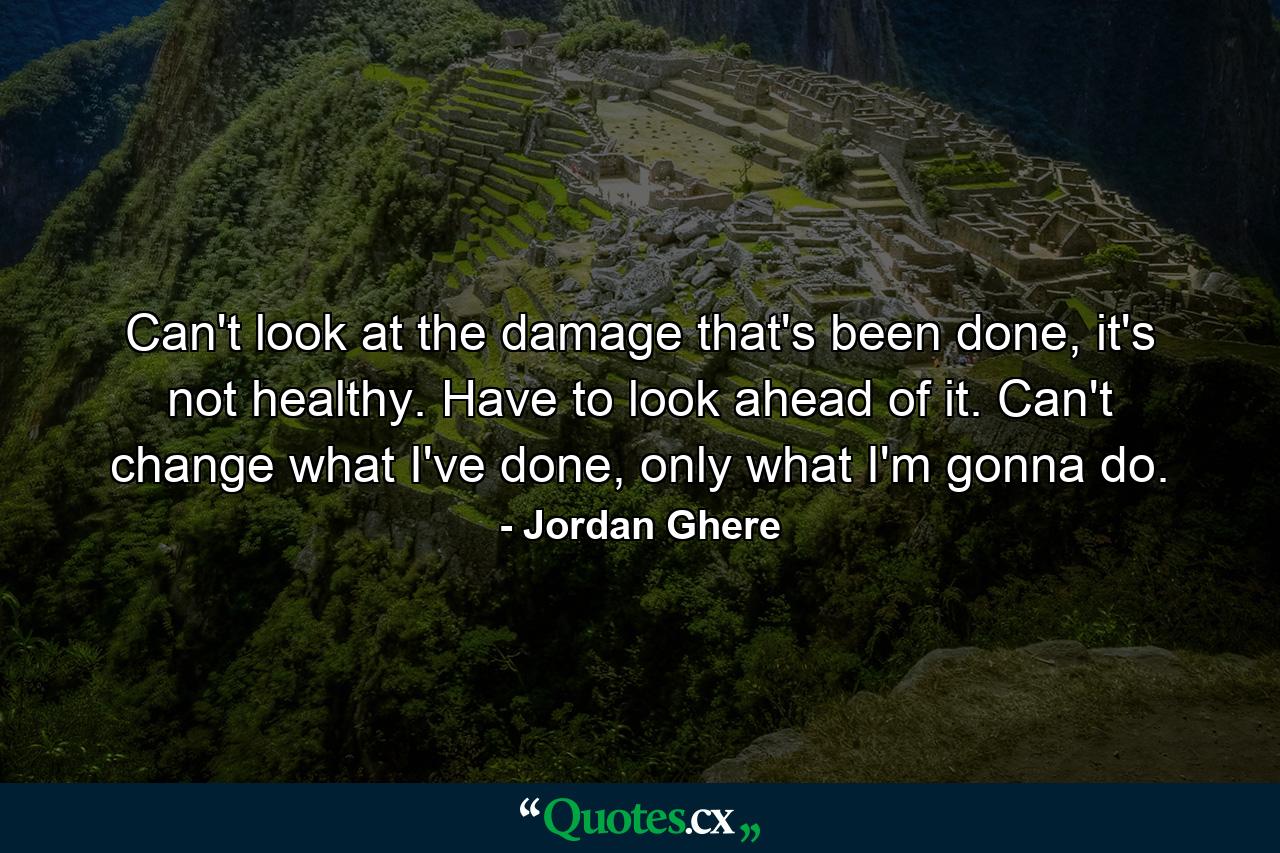 Can't look at the damage that's been done, it's not healthy. Have to look ahead of it. Can't change what I've done, only what I'm gonna do. - Quote by Jordan Ghere