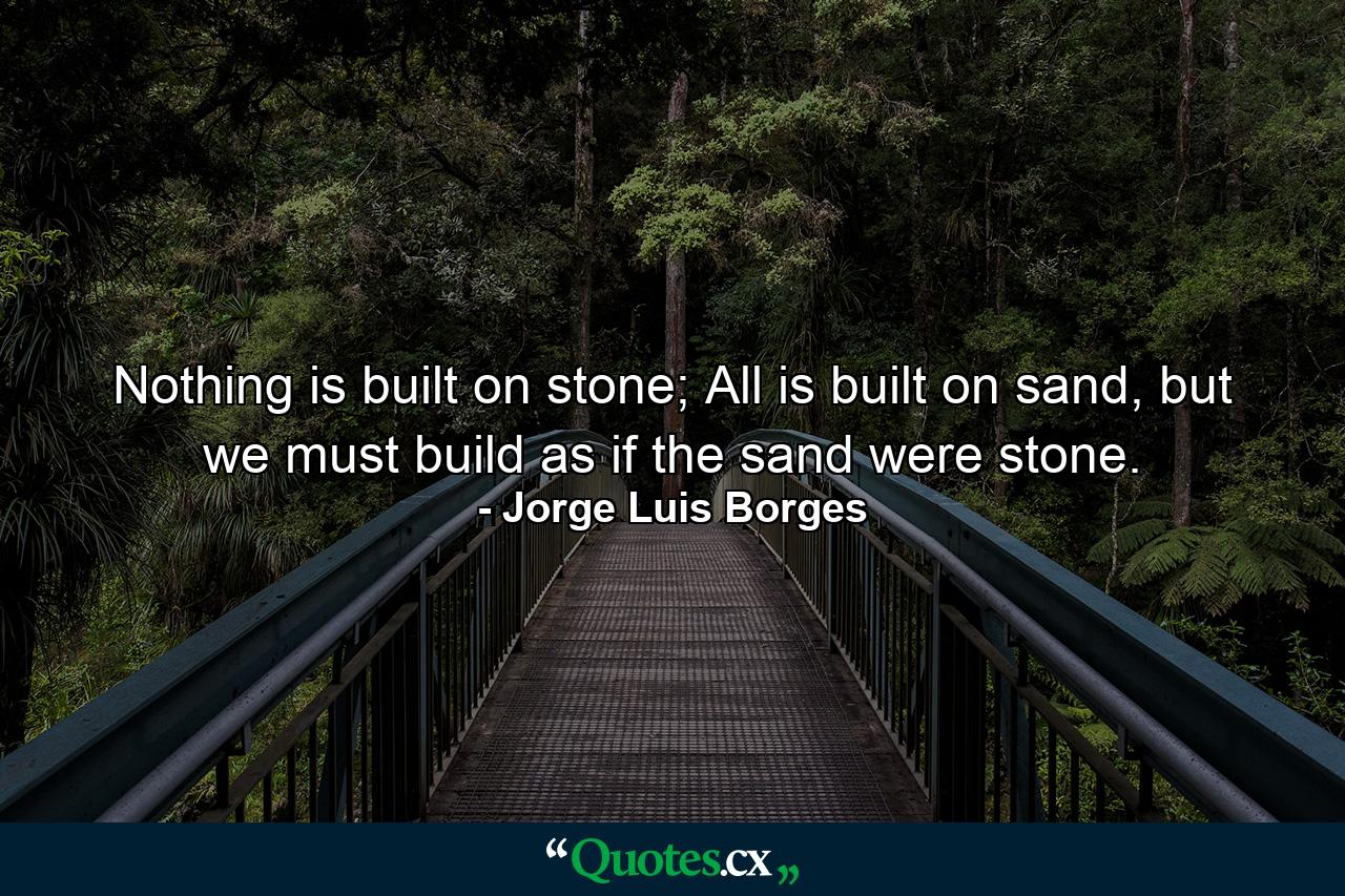 Nothing is built on stone; All is built on sand, but we must build as if the sand were stone. - Quote by Jorge Luis Borges