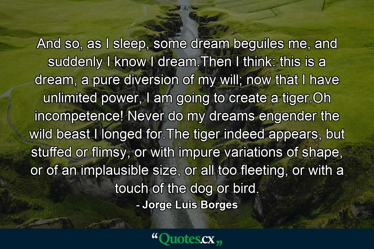 And so, as I sleep, some dream beguiles me, and suddenly I know I dream.Then I think: this is a dream, a pure diversion of my will; now that I have unlimited power, I am going to create a tiger.Oh incompetence! Never do my dreams engender the wild beast I longed for.The tiger indeed appears, but stuffed or flimsy, or with impure variations of shape, or of an implausible size, or all too fleeting, or with a touch of the dog or bird. - Quote by Jorge Luis Borges