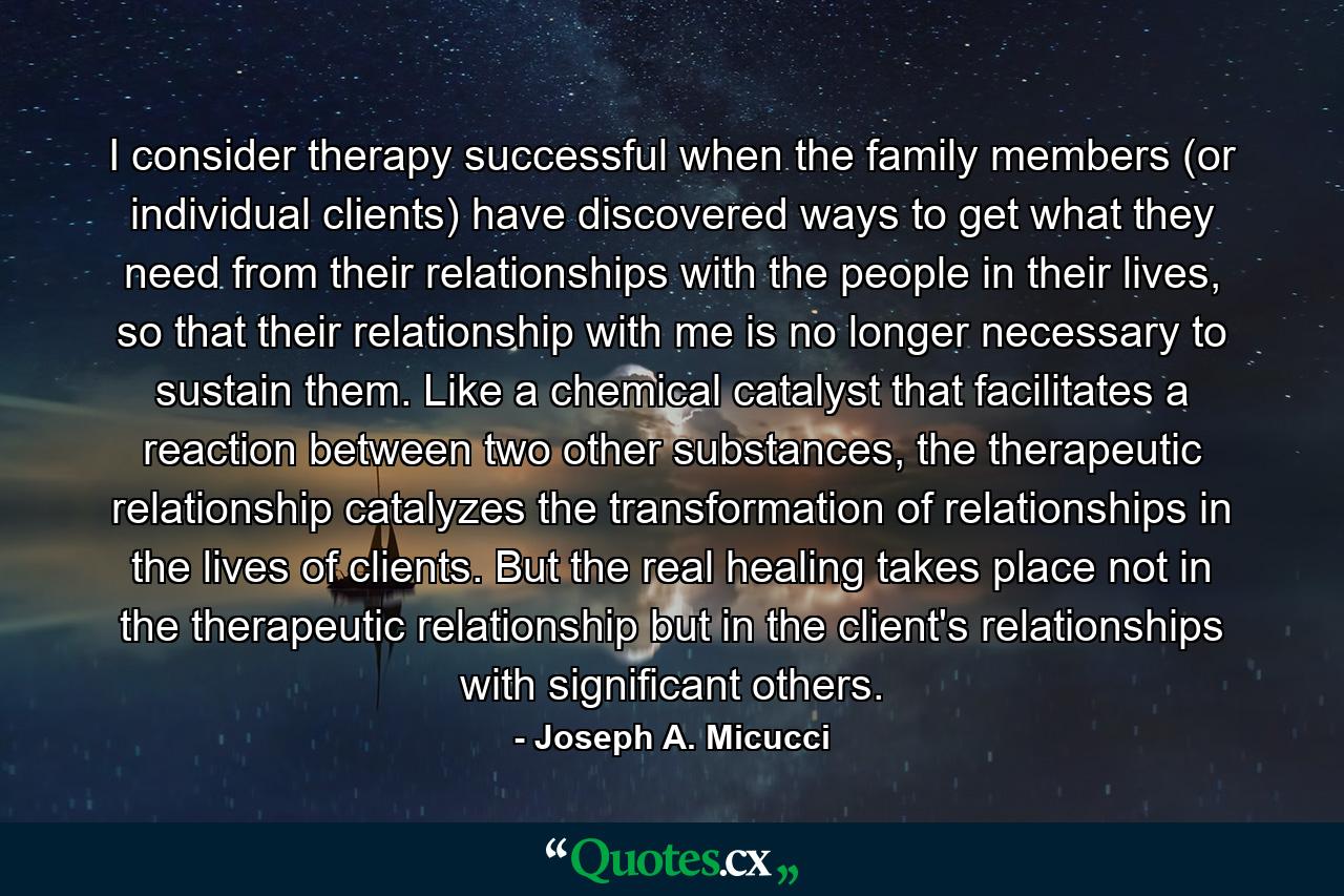 I consider therapy successful when the family members (or individual clients) have discovered ways to get what they need from their relationships with the people in their lives, so that their relationship with me is no longer necessary to sustain them. Like a chemical catalyst that facilitates a reaction between two other substances, the therapeutic relationship catalyzes the transformation of relationships in the lives of clients. But the real healing takes place not in the therapeutic relationship but in the client's relationships with significant others. - Quote by Joseph A. Micucci