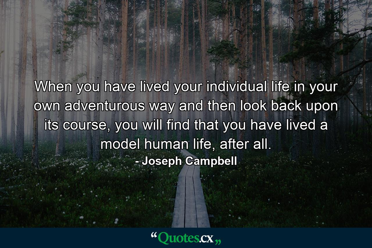 When you have lived your individual life in your own adventurous way and then look back upon its course, you will find that you have lived a model human life, after all. - Quote by Joseph Campbell