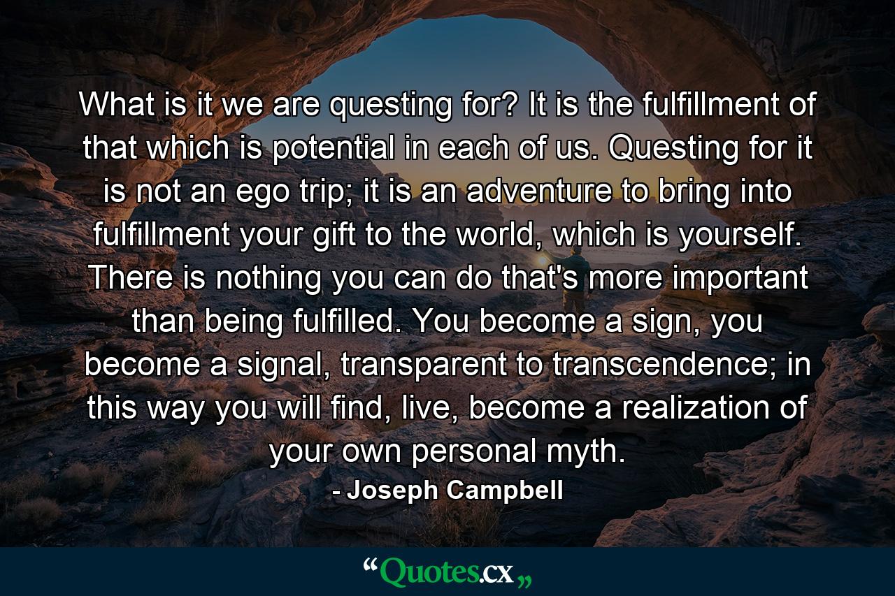 What is it we are questing for? It is the fulfillment of that which is potential in each of us. Questing for it is not an ego trip; it is an adventure to bring into fulfillment your gift to the world, which is yourself. There is nothing you can do that's more important than being fulfilled. You become a sign, you become a signal, transparent to transcendence; in this way you will find, live, become a realization of your own personal myth. - Quote by Joseph Campbell