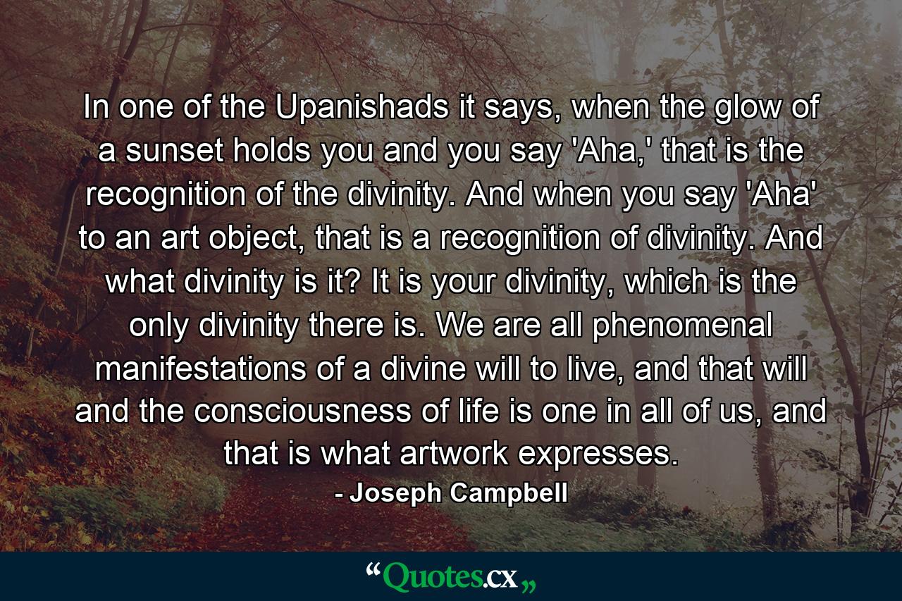 In one of the Upanishads it says, when the glow of a sunset holds you and you say 'Aha,' that is the recognition of the divinity. And when you say 'Aha' to an art object, that is a recognition of divinity. And what divinity is it? It is your divinity, which is the only divinity there is. We are all phenomenal manifestations of a divine will to live, and that will and the consciousness of life is one in all of us, and that is what artwork expresses. - Quote by Joseph Campbell