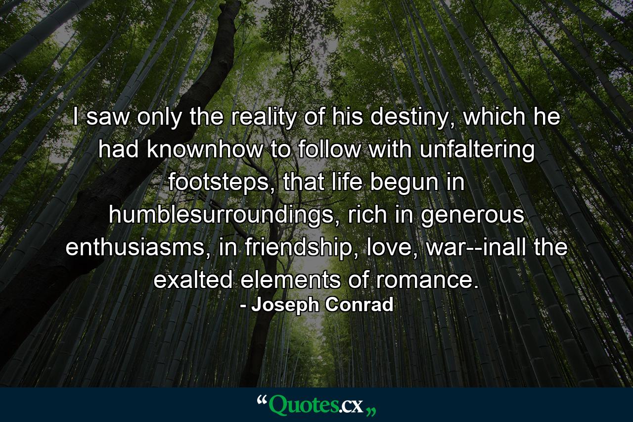 I saw only the reality of his destiny, which he had knownhow to follow with unfaltering footsteps, that life begun in humblesurroundings, rich in generous enthusiasms, in friendship, love, war--inall the exalted elements of romance. - Quote by Joseph Conrad