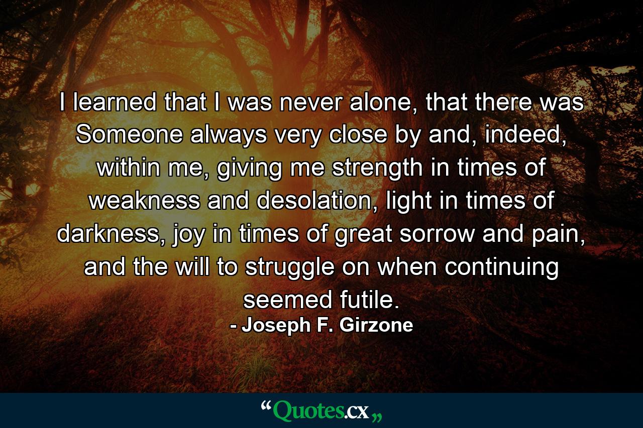 I learned that I was never alone, that there was Someone always very close by and, indeed, within me, giving me strength in times of weakness and desolation, light in times of darkness, joy in times of great sorrow and pain, and the will to struggle on when continuing seemed futile. - Quote by Joseph F. Girzone