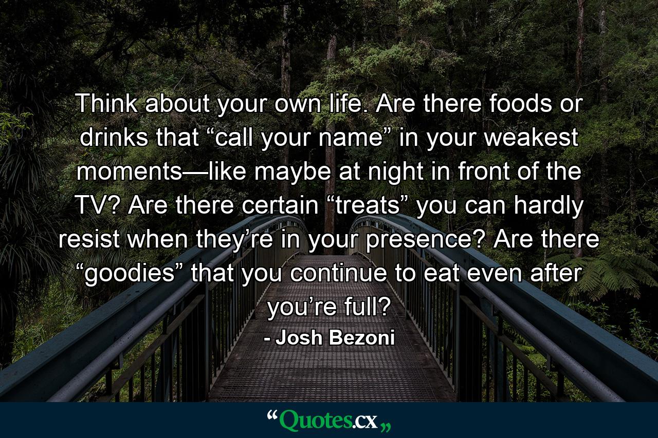 Think about your own life. Are there foods or drinks that “call your name” in your weakest moments—like maybe at night in front of the TV? Are there certain “treats” you can hardly resist when they’re in your presence? Are there “goodies” that you continue to eat even after you’re full? - Quote by Josh Bezoni