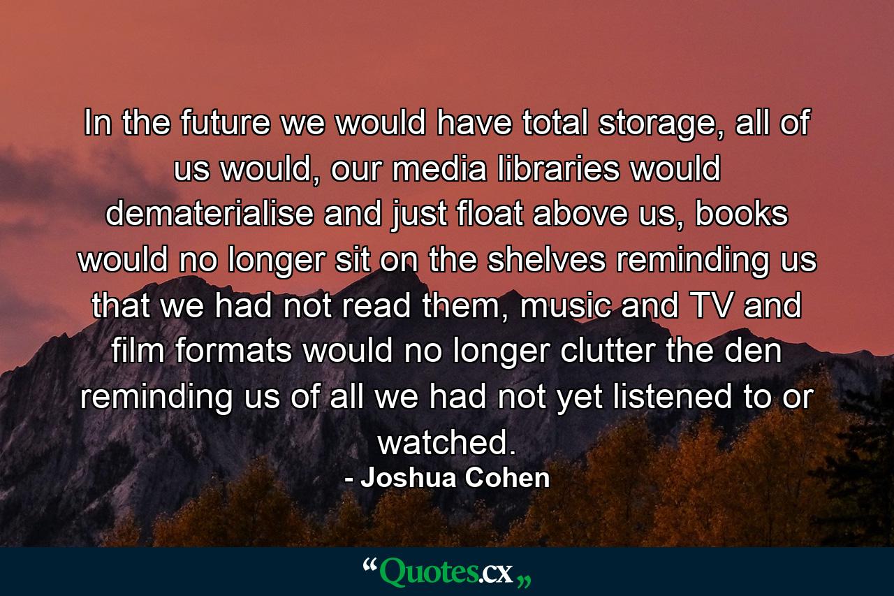 In the future we would have total storage, all of us would, our media libraries would dematerialise and just float above us, books would no longer sit on the shelves reminding us that we had not read them, music and TV and film formats would no longer clutter the den reminding us of all we had not yet listened to or watched. - Quote by Joshua Cohen