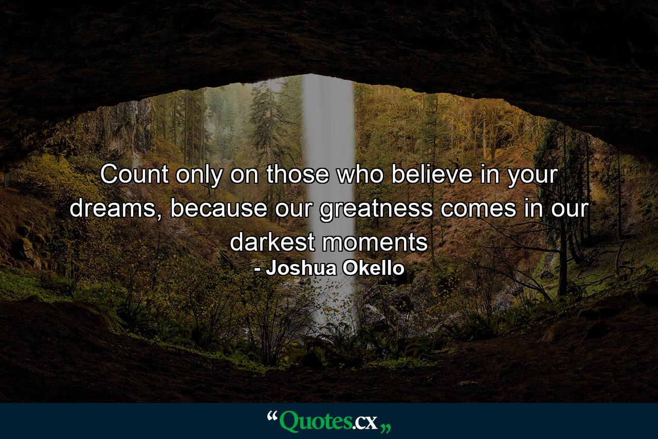 Count only on those who believe in your dreams, because our greatness comes in our darkest moments - Quote by Joshua Okello