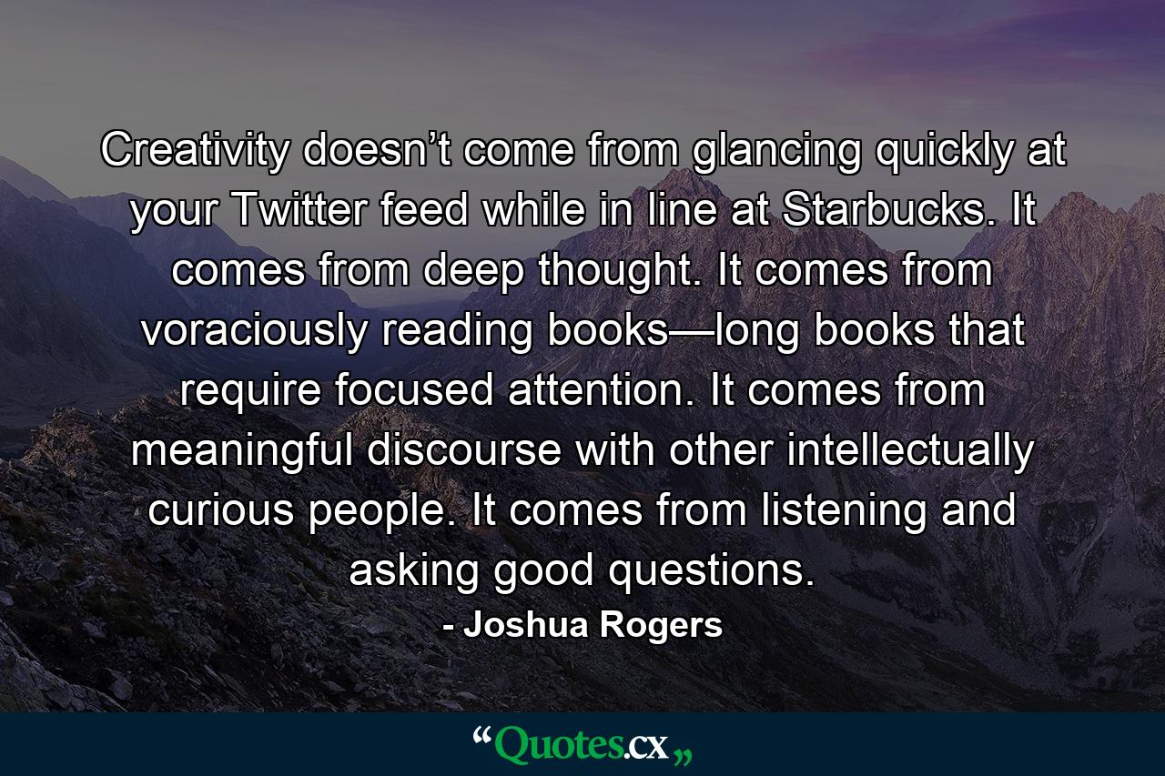 Creativity doesn’t come from glancing quickly at your Twitter feed while in line at Starbucks. It comes from deep thought. It comes from voraciously reading books—long books that require focused attention. It comes from meaningful discourse with other intellectually curious people. It comes from listening and asking good questions. - Quote by Joshua Rogers