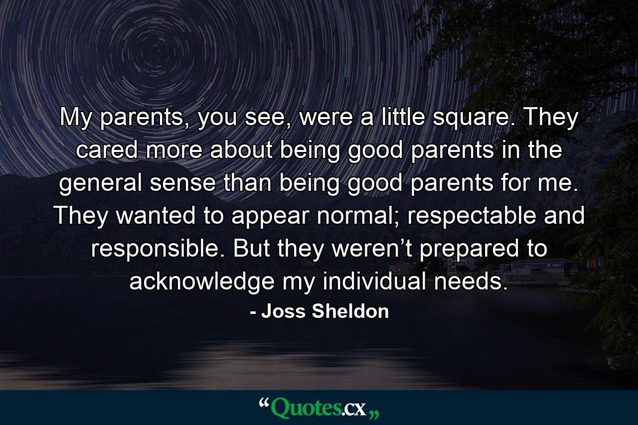 My parents, you see, were a little square. They cared more about being good parents in the general sense than being good parents for me. They wanted to appear normal; respectable and responsible. But they weren’t prepared to acknowledge my individual needs. - Quote by Joss Sheldon