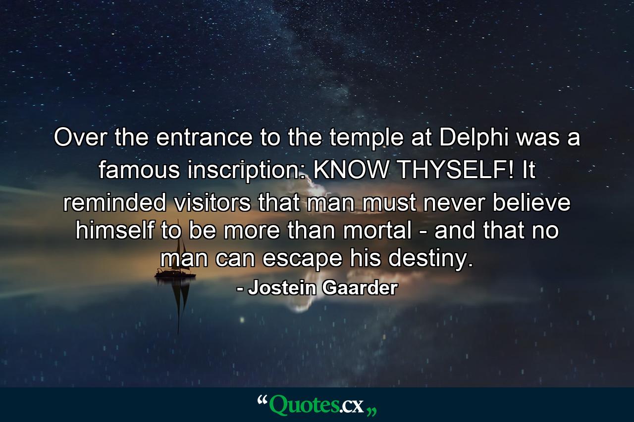 Over the entrance to the temple at Delphi was a famous inscription: KNOW THYSELF! It reminded visitors that man must never believe himself to be more than mortal - and that no man can escape his destiny. - Quote by Jostein Gaarder