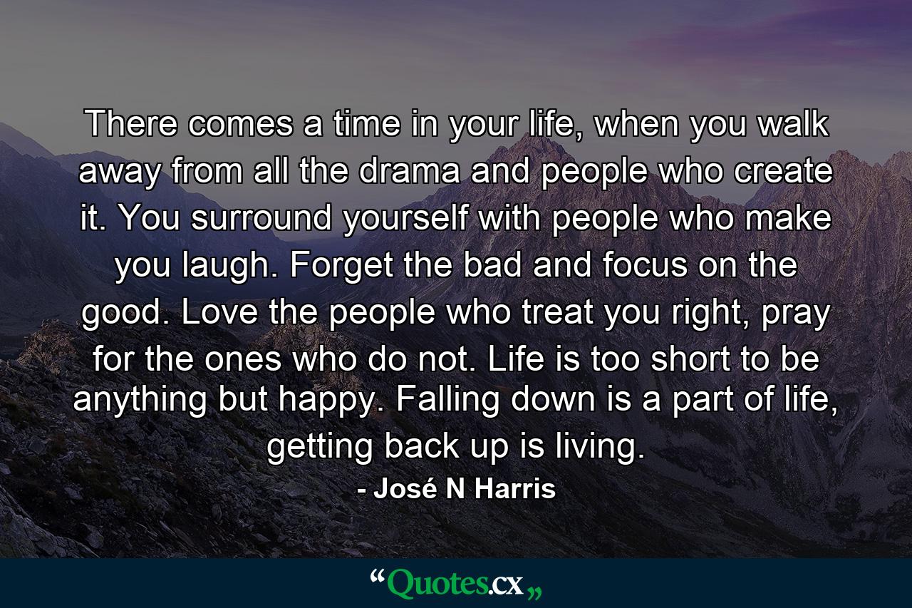 There comes a time in your life, when you walk away from all the drama and people who create it. You surround yourself with people who make you laugh. Forget the bad and focus on the good. Love the people who treat you right, pray for the ones who do not. Life is too short to be anything but happy. Falling down is a part of life, getting back up is living. - Quote by José N Harris