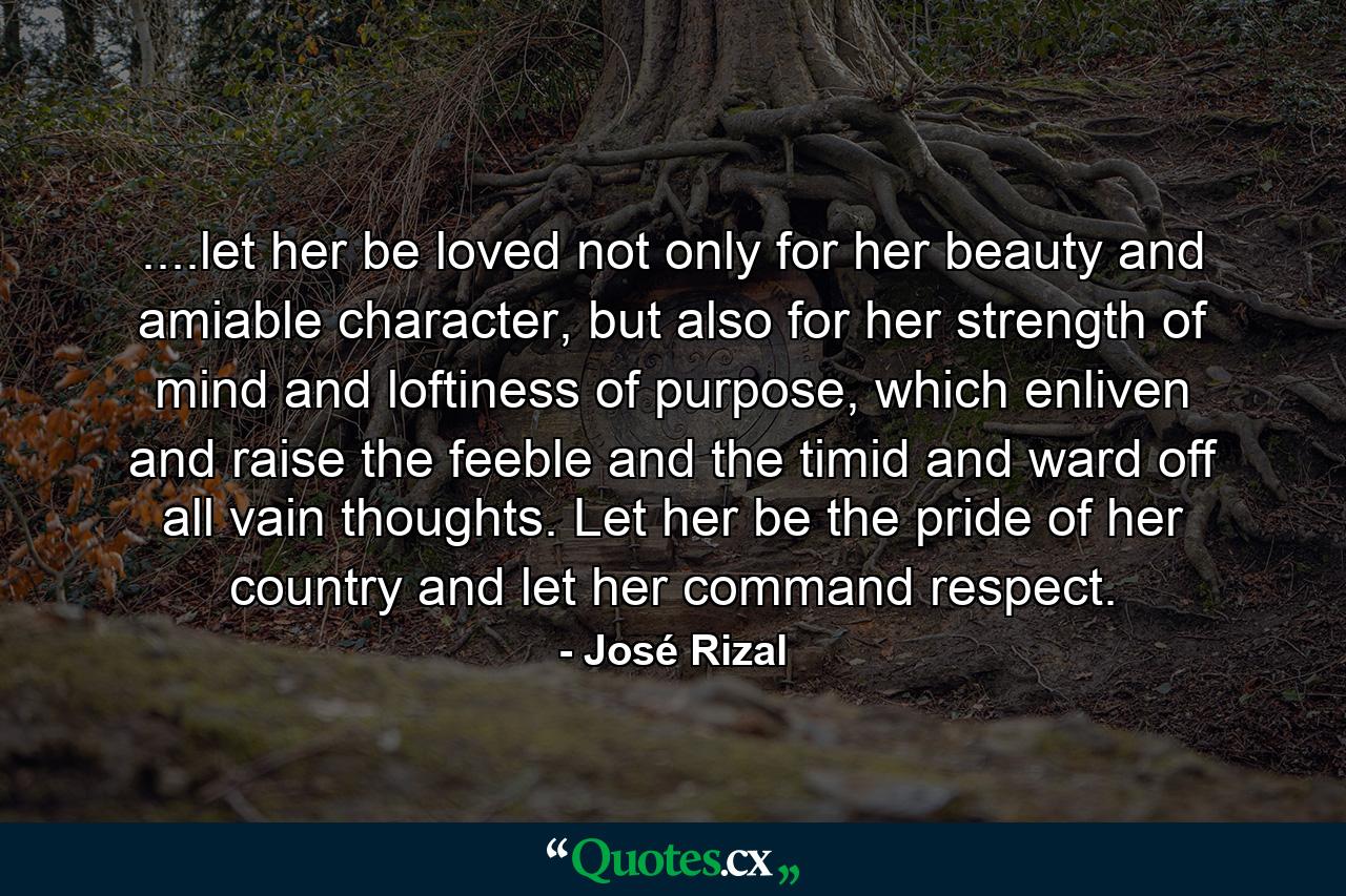 ....let her be loved not only for her beauty and amiable character, but also for her strength of mind and loftiness of purpose, which enliven and raise the feeble and the timid and ward off all vain thoughts. Let her be the pride of her country and let her command respect. - Quote by José Rizal