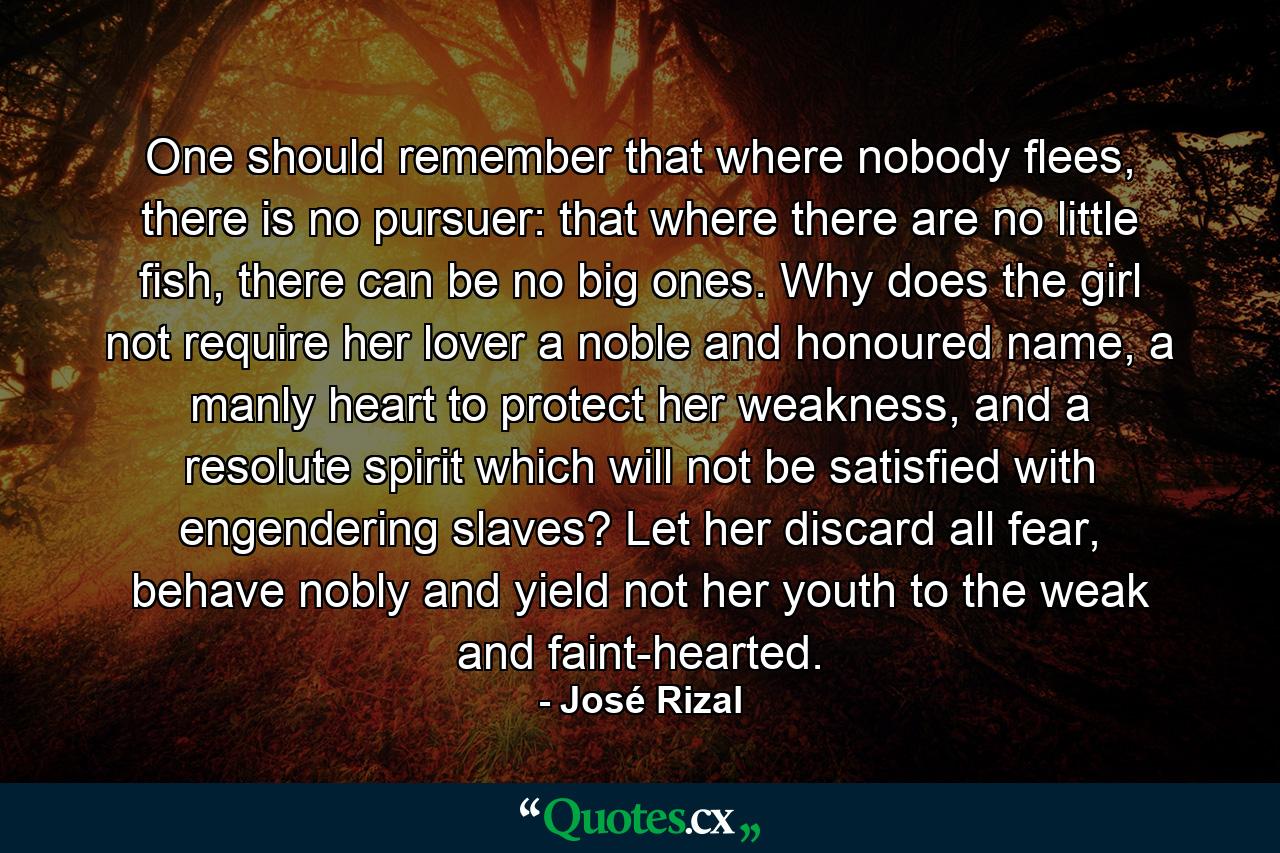 One should remember that where nobody flees, there is no pursuer: that where there are no little fish, there can be no big ones. Why does the girl not require her lover a noble and honoured name, a manly heart to protect her weakness, and a resolute spirit which will not be satisfied with engendering slaves? Let her discard all fear, behave nobly and yield not her youth to the weak and faint-hearted. - Quote by José Rizal