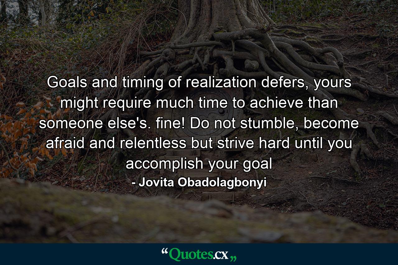 Goals and timing of realization defers, yours might require much time to achieve than someone else's. fine! Do not stumble, become afraid and relentless but strive hard until you accomplish your goal - Quote by Jovita Obadolagbonyi