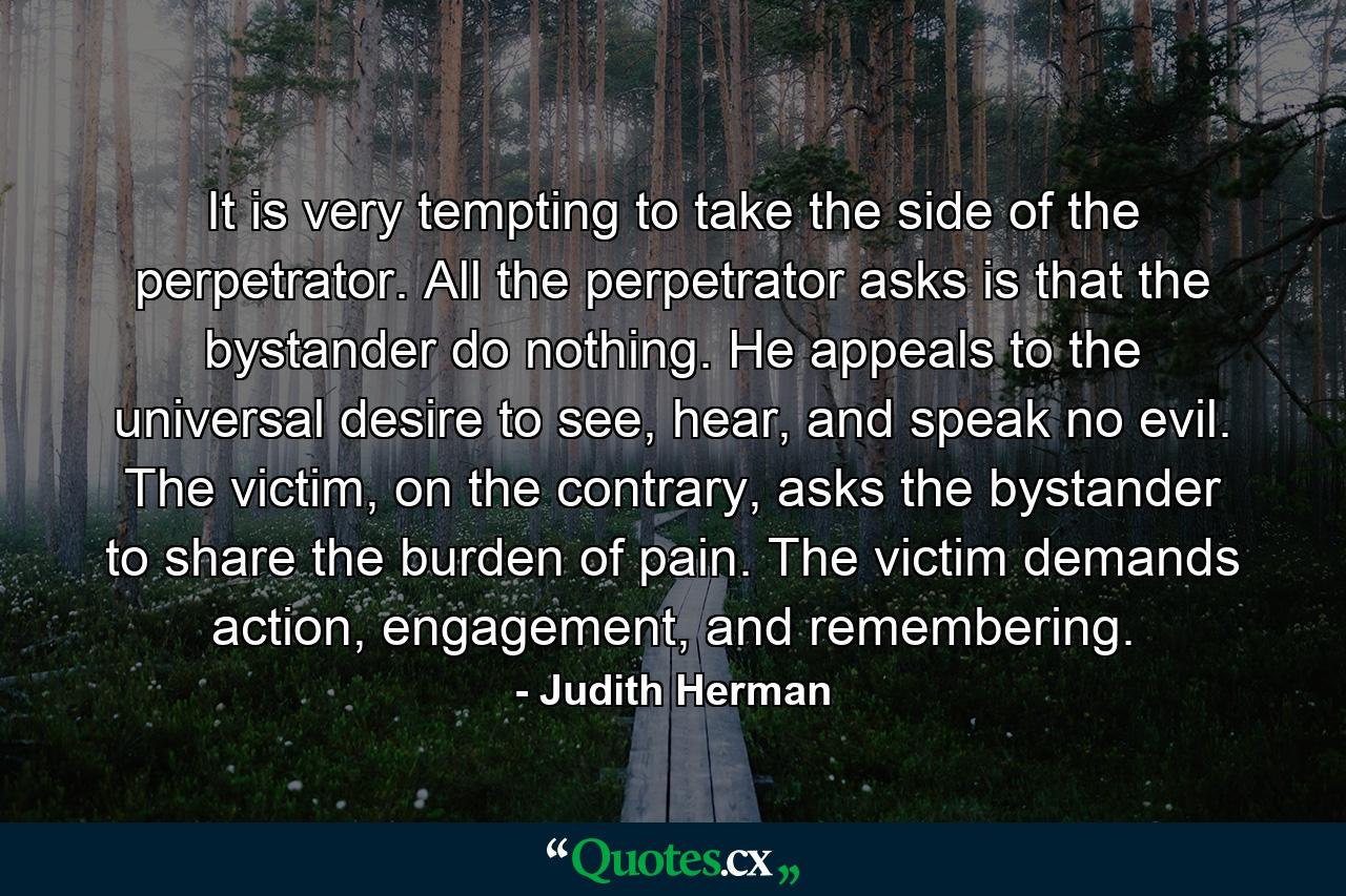 It is very tempting to take the side of the perpetrator. All the perpetrator asks is that the bystander do nothing. He appeals to the universal desire to see, hear, and speak no evil. The victim, on the contrary, asks the bystander to share the burden of pain. The victim demands action, engagement, and remembering. - Quote by Judith Herman