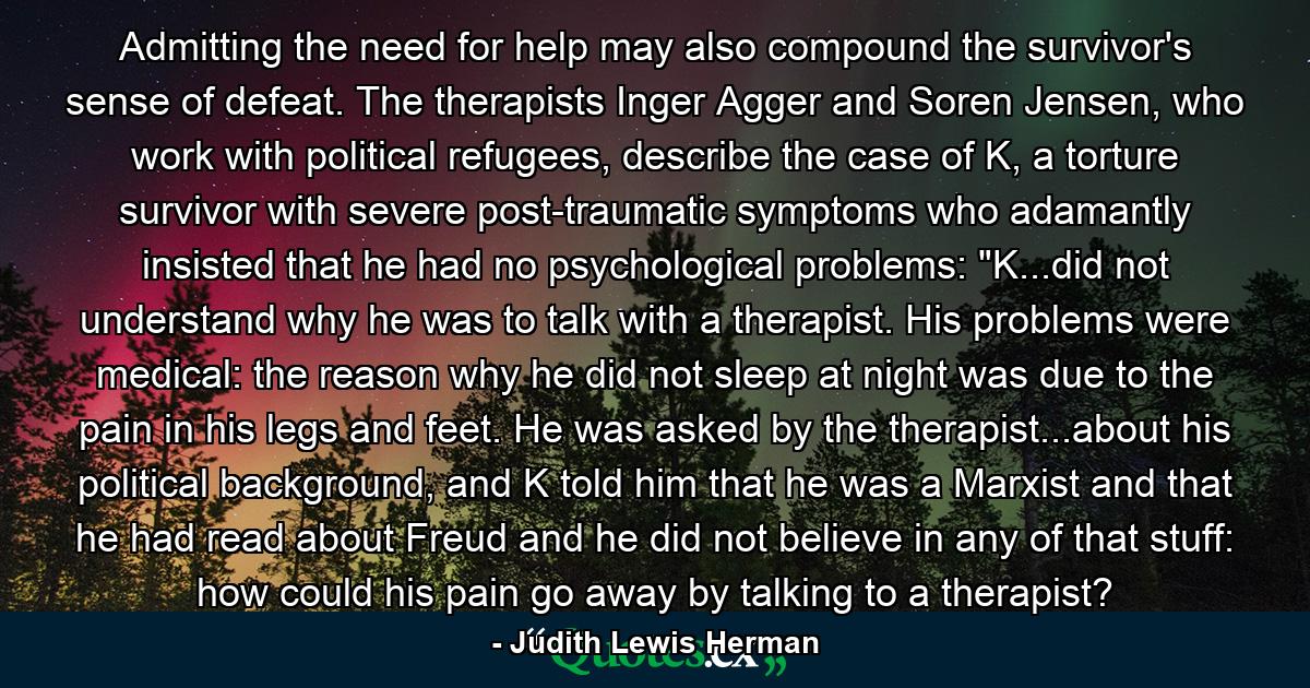 Admitting the need for help may also compound the survivor's sense of defeat. The therapists Inger Agger and Soren Jensen, who work with political refugees, describe the case of K, a torture survivor with severe post-traumatic symptoms who adamantly insisted that he had no psychological problems: 