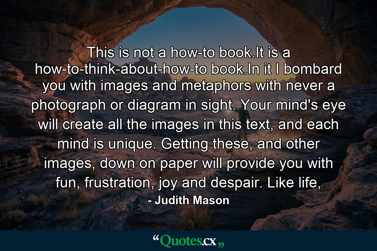 This is not a how-to book.It is a how-to-think-about-how-to book.In it I bombard you with images and metaphors with never a photograph or diagram in sight. Your mind's eye will create all the images in this text, and each mind is unique. Getting these, and other images, down on paper will provide you with fun, frustration, joy and despair. Like life, - Quote by Judith Mason