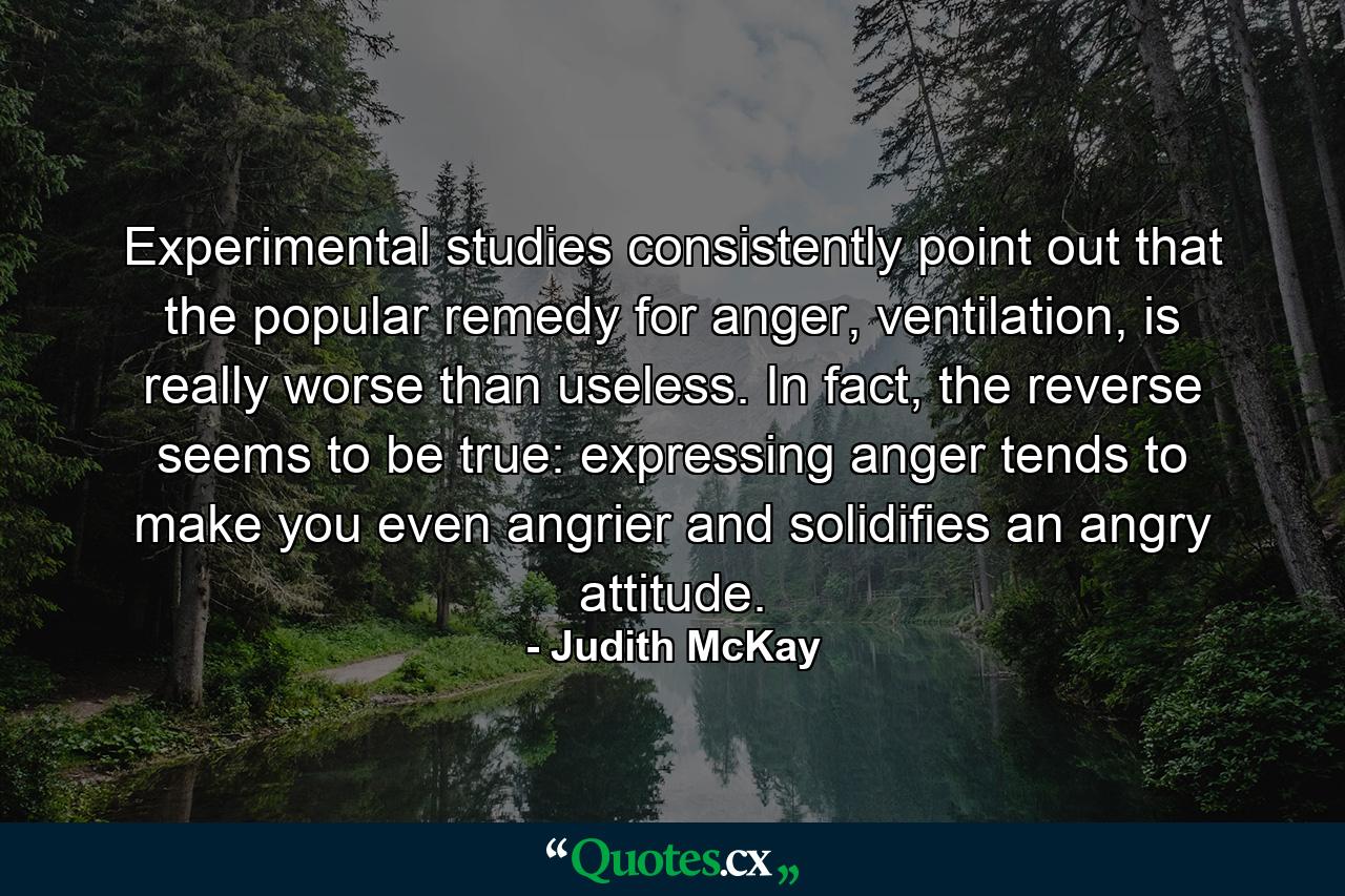 Experimental studies consistently point out that the popular remedy for anger, ventilation, is really worse than useless. In fact, the reverse seems to be true: expressing anger tends to make you even angrier and solidifies an angry attitude. - Quote by Judith McKay