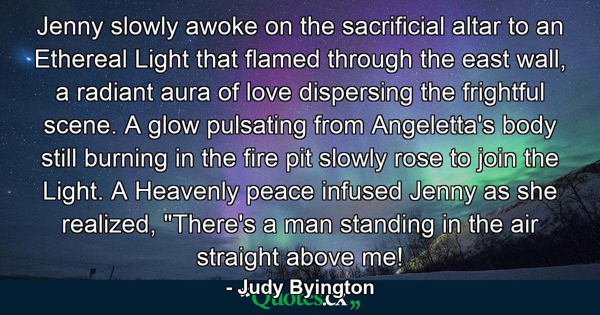 Jenny slowly awoke on the sacrificial altar to an Ethereal Light that flamed through the east wall, a radiant aura of love dispersing the frightful scene. A glow pulsating from Angeletta's body still burning in the fire pit slowly rose to join the Light. A Heavenly peace infused Jenny as she realized, 