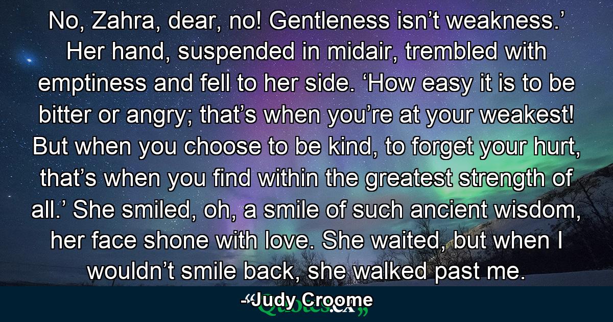 No, Zahra, dear, no! Gentleness isn’t weakness.’ Her hand, suspended in midair, trembled with emptiness and fell to her side. ‘How easy it is to be bitter or angry; that’s when you’re at your weakest! But when you choose to be kind, to forget your hurt, that’s when you find within the greatest strength of all.’ She smiled, oh, a smile of such ancient wisdom, her face shone with love. She waited, but when I wouldn’t smile back, she walked past me. - Quote by Judy Croome