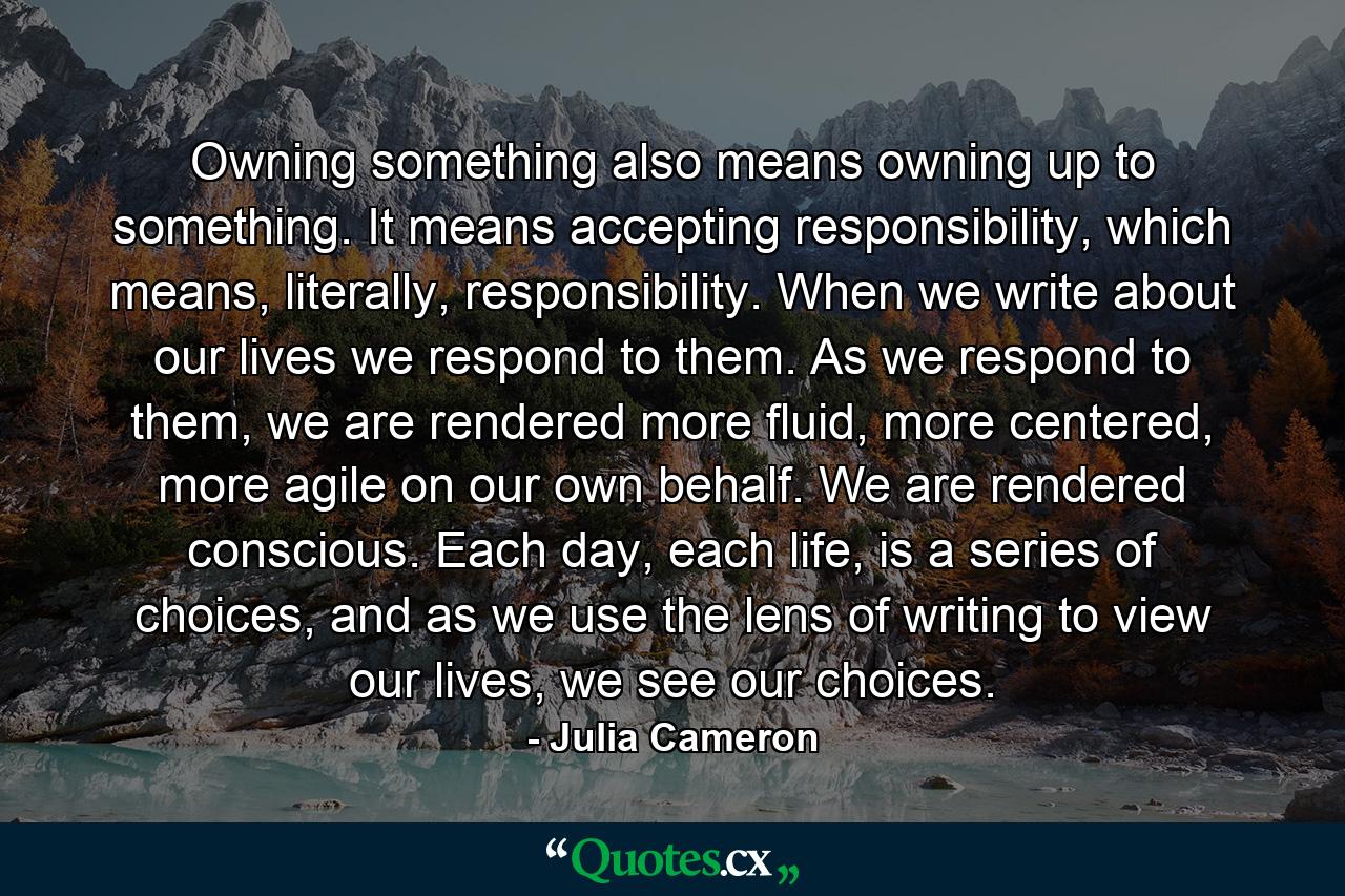 Owning something also means owning up to something. It means accepting responsibility, which means, literally, responsibility. When we write about our lives we respond to them. As we respond to them, we are rendered more fluid, more centered, more agile on our own behalf. We are rendered conscious. Each day, each life, is a series of choices, and as we use the lens of writing to view our lives, we see our choices. - Quote by Julia Cameron