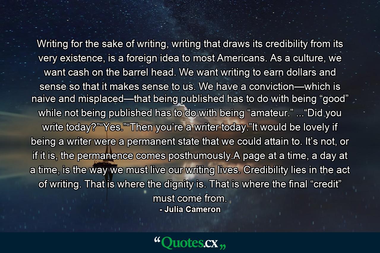 Writing for the sake of writing, writing that draws its credibility from its very existence, is a foreign idea to most Americans. As a culture, we want cash on the barrel head. We want writing to earn dollars and sense so that it makes sense to us. We have a conviction—which is naive and misplaced—that being published has to do with being “good” while not being published has to do with being “amateur.” ...“Did you write today?”“Yes.”“Then you’re a writer today.”It would be lovely if being a writer were a permanent state that we could attain to. It’s not, or if it is, the permanence comes posthumously.A page at a time, a day at a time, is the way we must live our writing lives. Credibility lies in the act of writing. That is where the dignity is. That is where the final “credit” must come from. - Quote by Julia Cameron