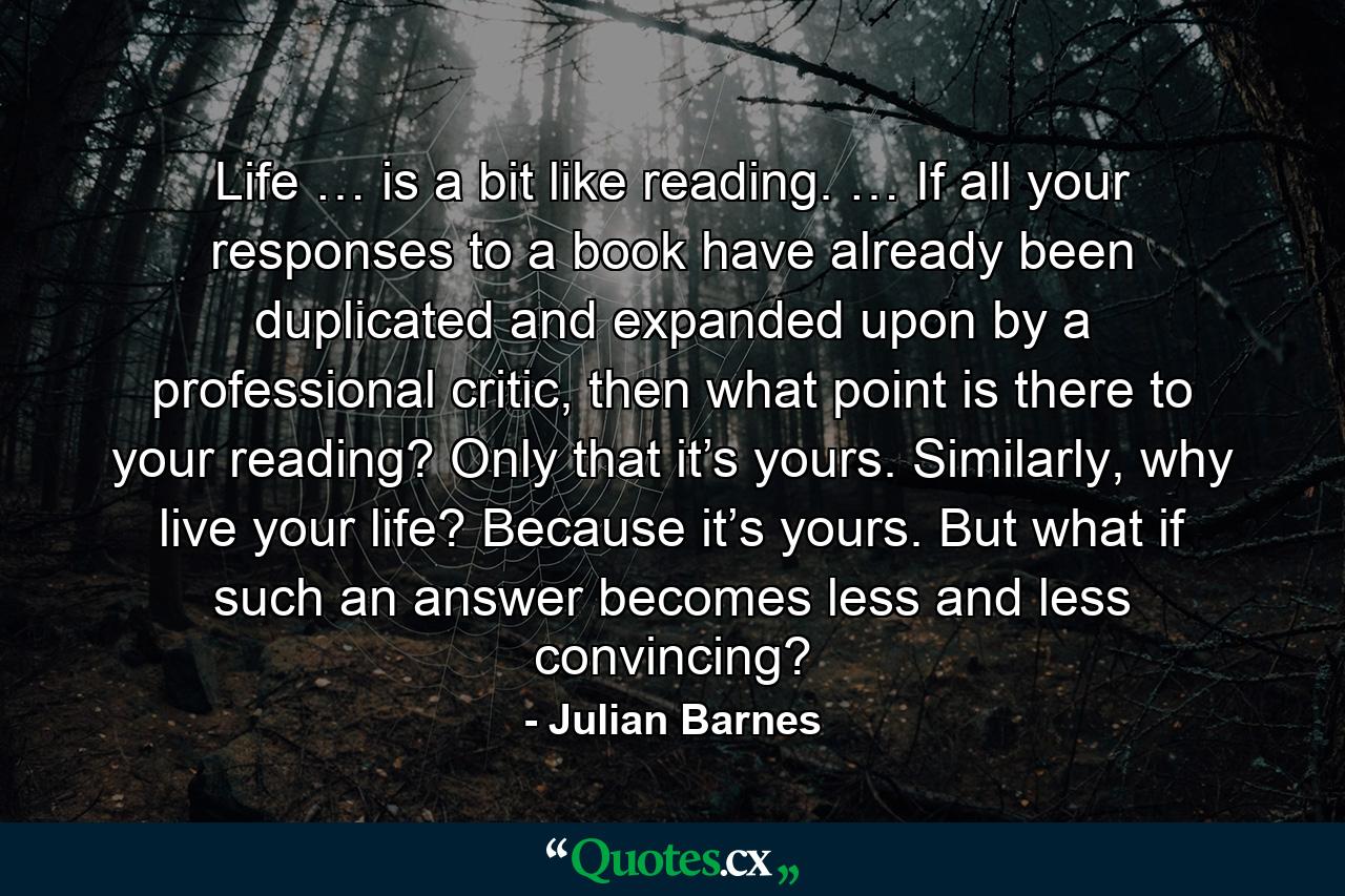 Life … is a bit like reading. … If all your responses to a book have already been duplicated and expanded upon by a professional critic, then what point is there to your reading? Only that it’s yours. Similarly, why live your life? Because it’s yours. But what if such an answer becomes less and less convincing? - Quote by Julian Barnes