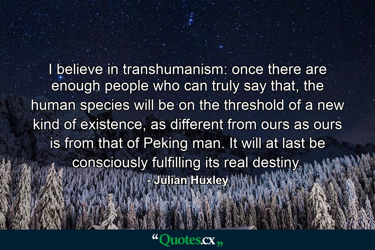 I believe in transhumanism: once there are enough people who can truly say that, the human species will be on the threshold of a new kind of existence, as different from ours as ours is from that of Peking man. It will at last be consciously fulfilling its real destiny. - Quote by Julian Huxley