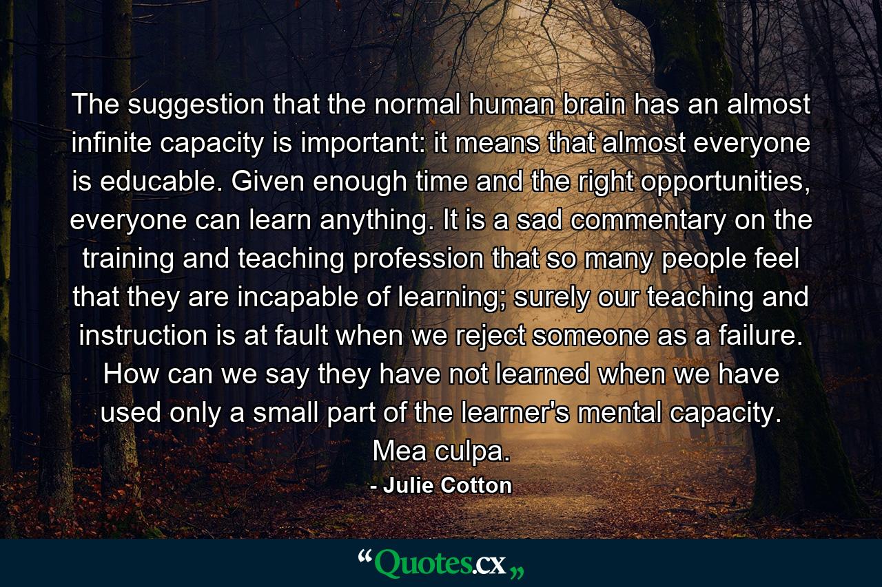 The suggestion that the normal human brain has an almost infinite capacity is important: it means that almost everyone is educable. Given enough time and the right opportunities, everyone can learn anything. It is a sad commentary on the training and teaching profession that so many people feel that they are incapable of learning; surely our teaching and instruction is at fault when we reject someone as a failure. How can we say they have not learned when we have used only a small part of the learner's mental capacity. Mea culpa. - Quote by Julie Cotton