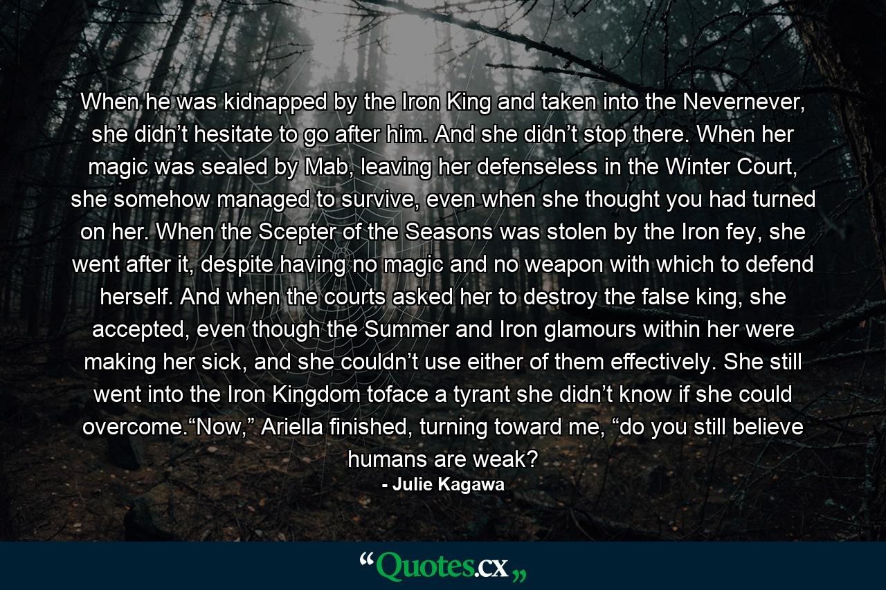 When he was kidnapped by the Iron King and taken into the Nevernever, she didn’t hesitate to go after him. And she didn’t stop there. When her magic was sealed by Mab, leaving her defenseless in the Winter Court, she somehow managed to survive, even when she thought you had turned on her. When the Scepter of the Seasons was stolen by the Iron fey, she went after it, despite having no magic and no weapon with which to defend herself. And when the courts asked her to destroy the false king, she accepted, even though the Summer and Iron glamours within her were making her sick, and she couldn’t use either of them effectively. She still went into the Iron Kingdom toface a tyrant she didn’t know if she could overcome.“Now,” Ariella finished, turning toward me, “do you still believe humans are weak? - Quote by Julie Kagawa