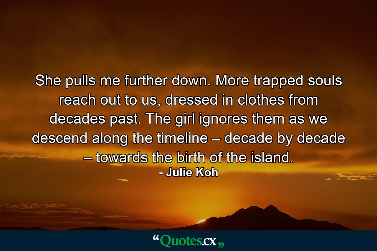 She pulls me further down. More trapped souls reach out to us, dressed in clothes from decades past. The girl ignores them as we descend along the timeline – decade by decade – towards the birth of the island. - Quote by Julie Koh