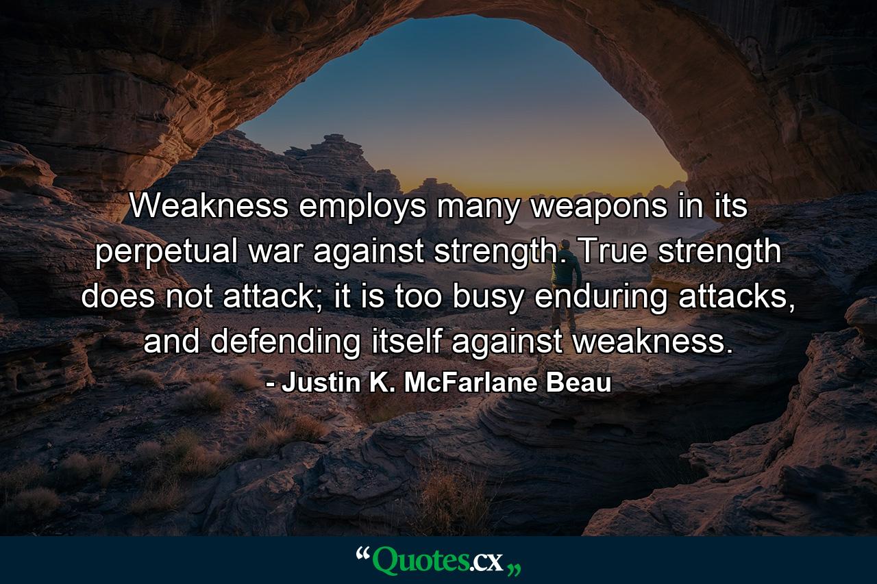 Weakness employs many weapons in its perpetual war against strength. True strength does not attack; it is too busy enduring attacks, and defending itself against weakness. - Quote by Justin K. McFarlane Beau