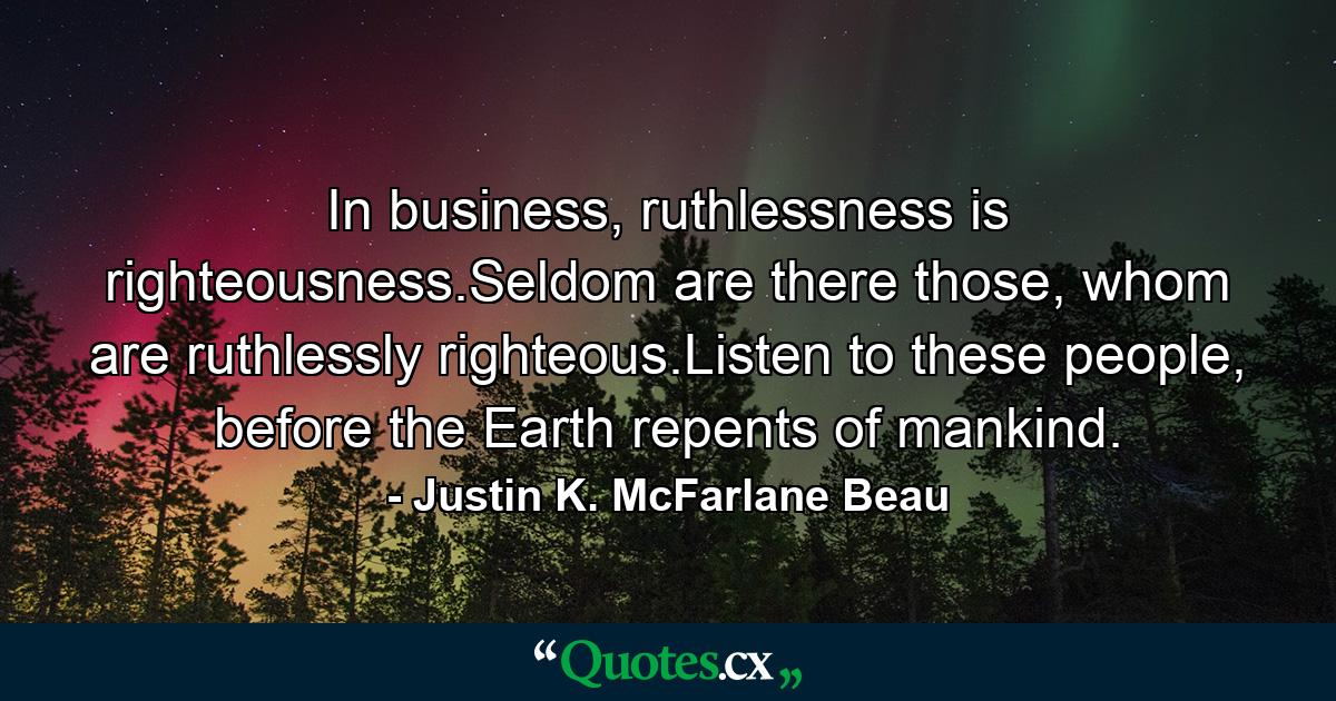 In business, ruthlessness is righteousness.Seldom are there those, whom are ruthlessly righteous.Listen to these people, before the Earth repents of mankind. - Quote by Justin K. McFarlane Beau