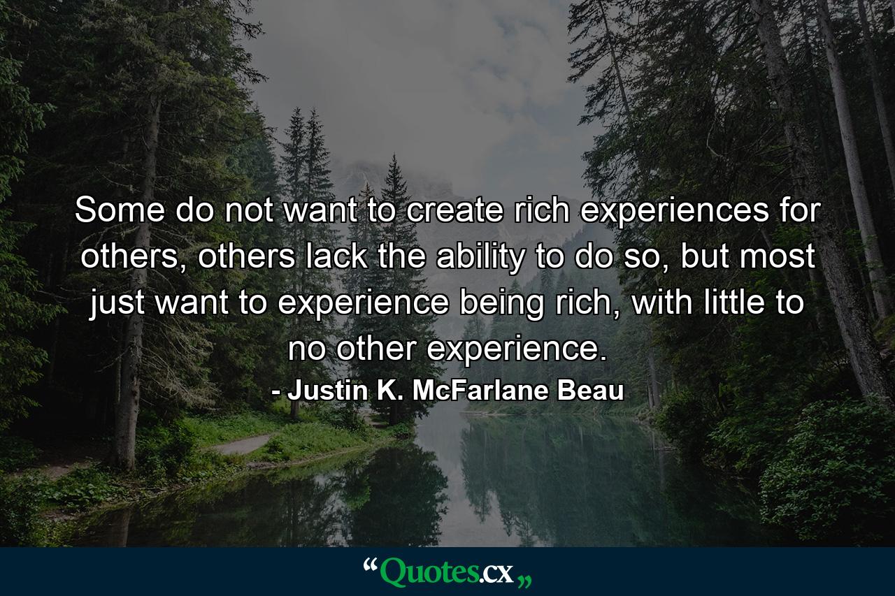 Some do not want to create rich experiences for others, others lack the ability to do so, but most just want to experience being rich, with little to no other experience. - Quote by Justin K. McFarlane Beau